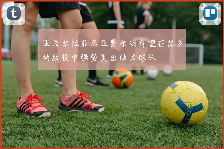 亚马尔拉菲尼亚费尔明有望在赫罗纳战役中强势复出助力球队