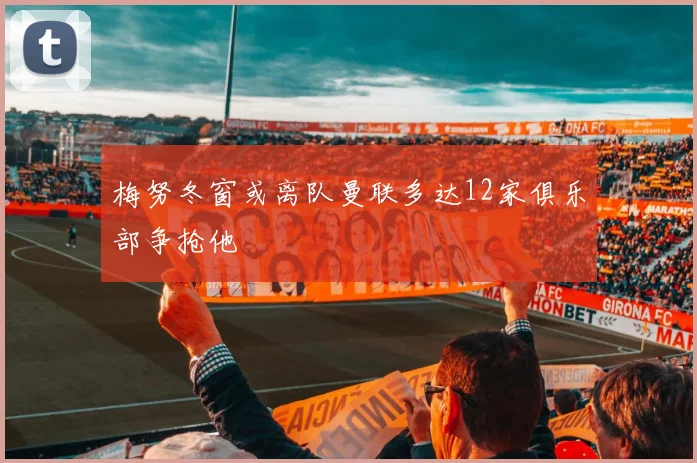 梅努冬窗或离队曼联多达12家俱乐部争抢他