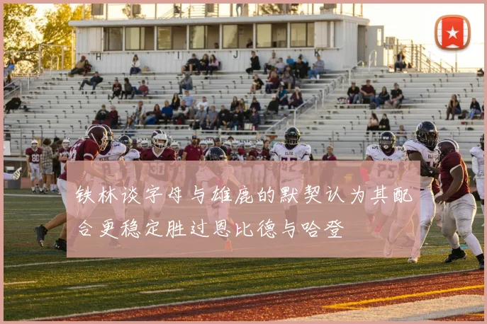 铁林谈字母与雄鹿的默契认为其配合更稳定胜过恩比德与哈登