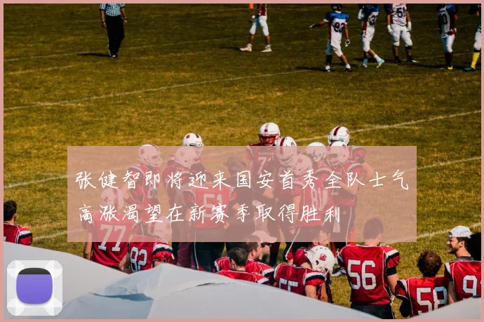 张健智即将迎来国安首秀全队士气高涨渴望在新赛季取得胜利