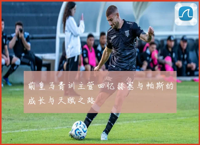 前皇马青训主管回忆赫塞与帕斯的成长与天赋之路