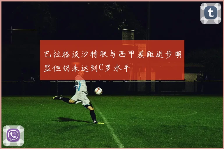 巴拉格谈沙特联与西甲差距进步明显但仍未达到C罗水平