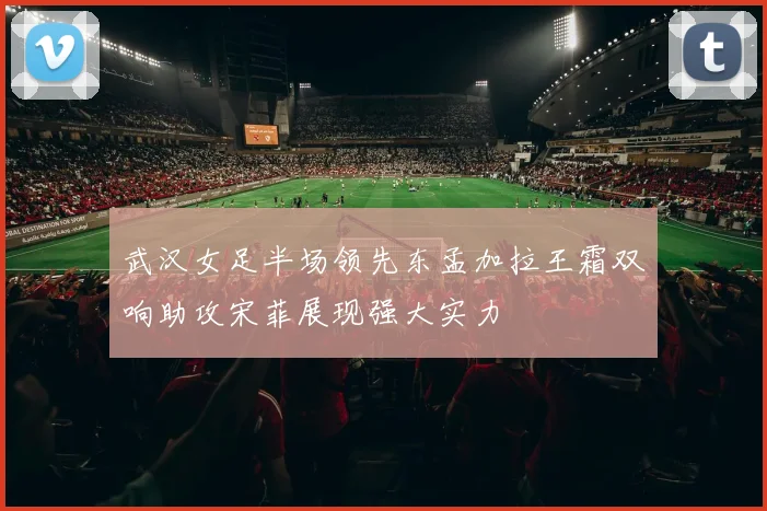 武汉女足半场领先东孟加拉王霜双响助攻宋菲展现强大实力