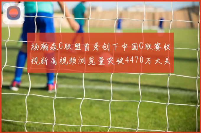 杨瀚森G联盟首秀创下中国G联赛收视新高视频浏览量突破4470万大关