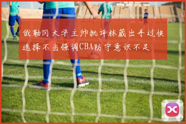 俄勒冈大学主帅批评林葳出手过快选择不当强调CBA防守意识不足