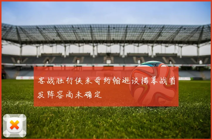 客战独行侠米奇约翰逊谈揭幕战首发阵容尚未确定