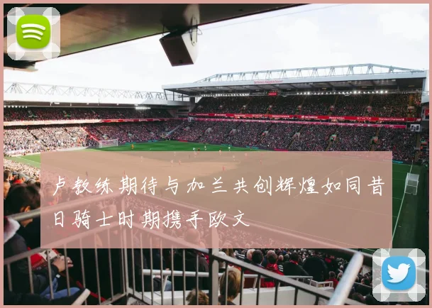 卢教练期待与加兰共创辉煌如同昔日骑士时期携手欧文