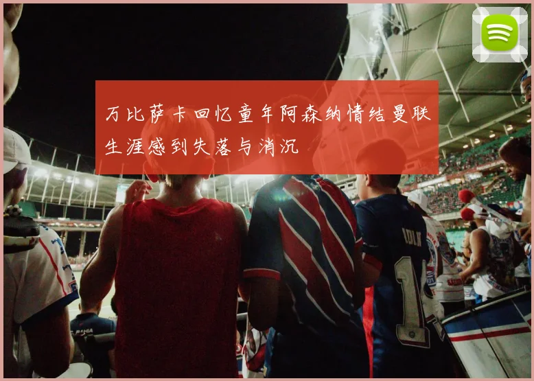 万比萨卡回忆童年阿森纳情结曼联生涯感到失落与消沉