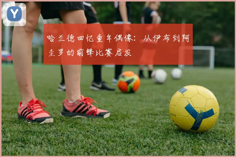 哈兰德回忆童年偶像：从伊布到阿圭罗的前锋比赛启发