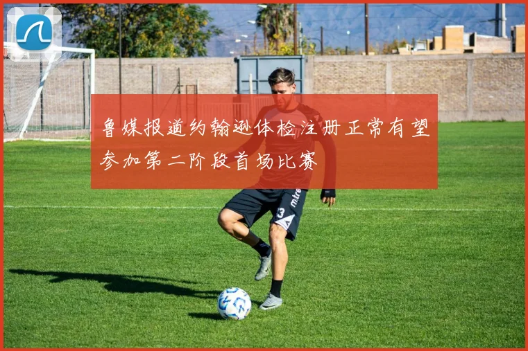 鲁媒报道约翰逊体检注册正常有望参加第二阶段首场比赛