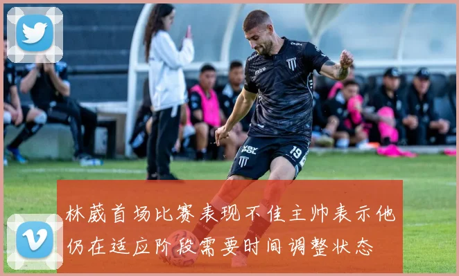 林葳首场比赛表现不佳主帅表示他仍在适应阶段需要时间调整状态