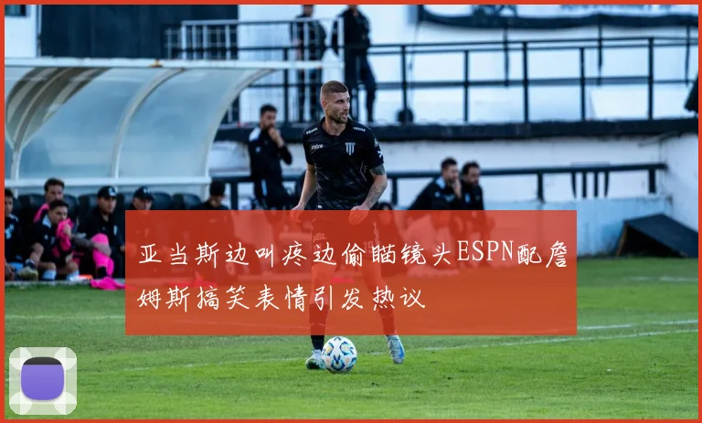 亚当斯边叫疼边偷瞄镜头ESPN配詹姆斯搞笑表情引发热议