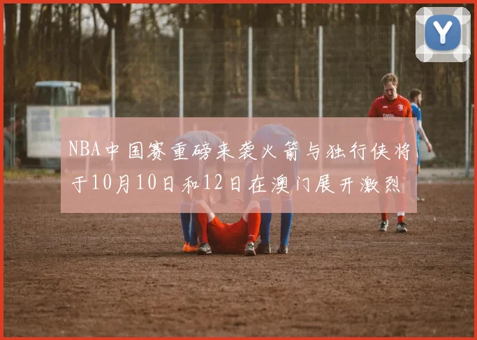 NBA中国赛重磅来袭火箭与独行侠将于10月10日和12日在澳门展开激烈对决