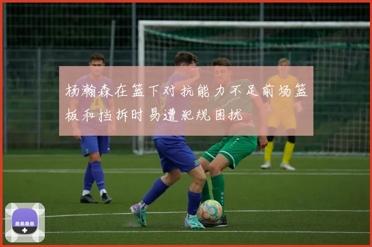 杨瀚森在篮下对抗能力不足前场篮板和挡拆时易遭犯规困扰