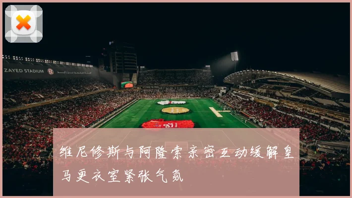 维尼修斯与阿隆索亲密互动缓解皇马更衣室紧张气氛