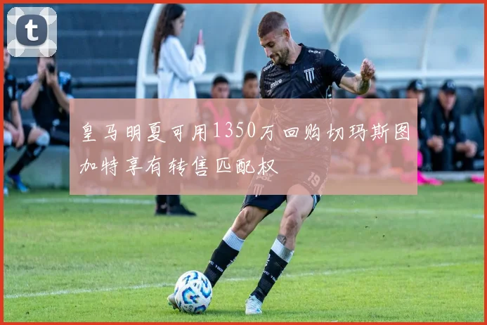 皇马明夏可用1350万回购切玛斯图加特享有转售匹配权