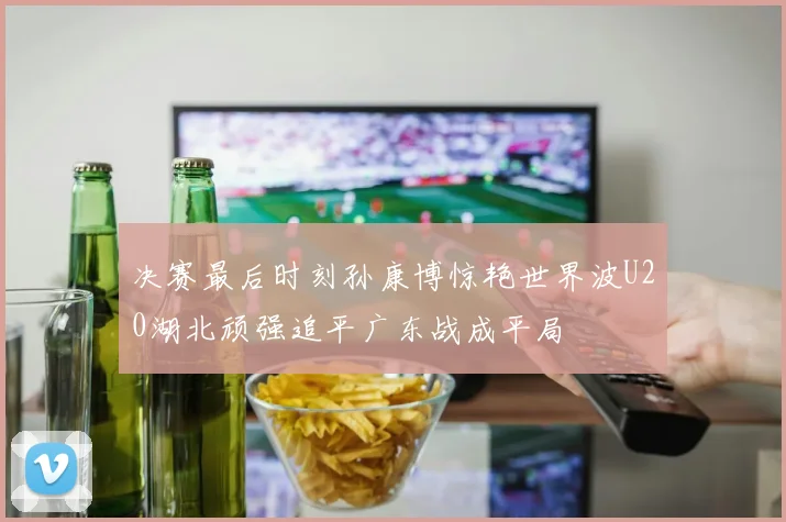 决赛最后时刻孙康博惊艳世界波U20湖北顽强追平广东战成平局