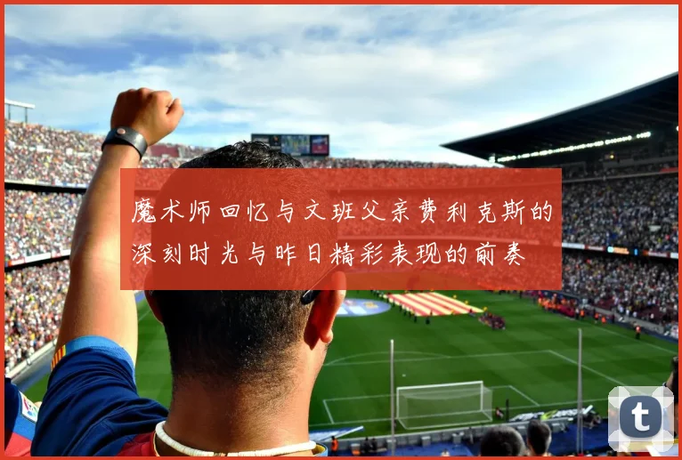 魔术师回忆与文班父亲费利克斯的深刻时光与昨日精彩表现的前奏