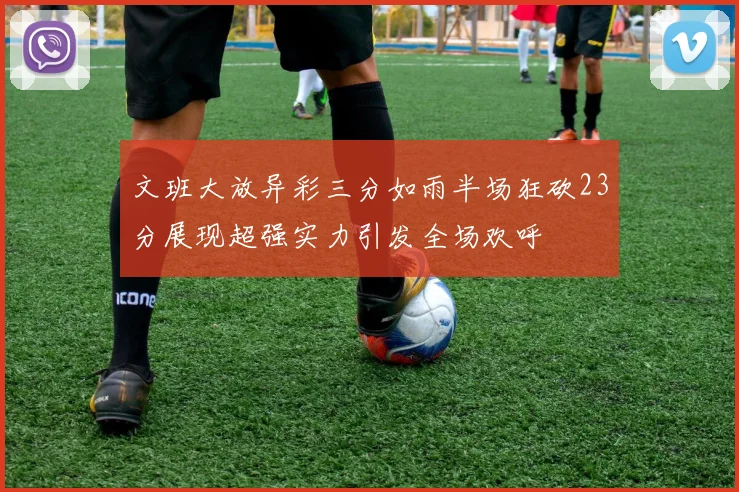文班大放异彩三分如雨半场狂砍23分展现超强实力引发全场欢呼