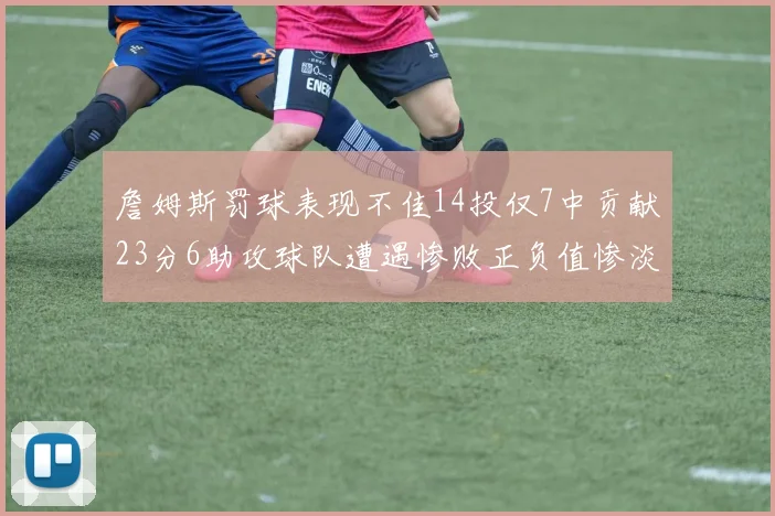 詹姆斯罚球表现不佳14投仅7中贡献23分6助攻球队遭遇惨败正负值惨淡18