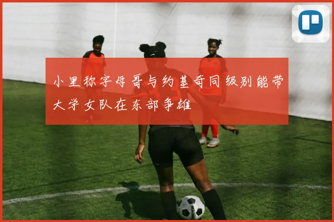 小里称字母哥与约基奇同级别能带大学女队在东部争雄