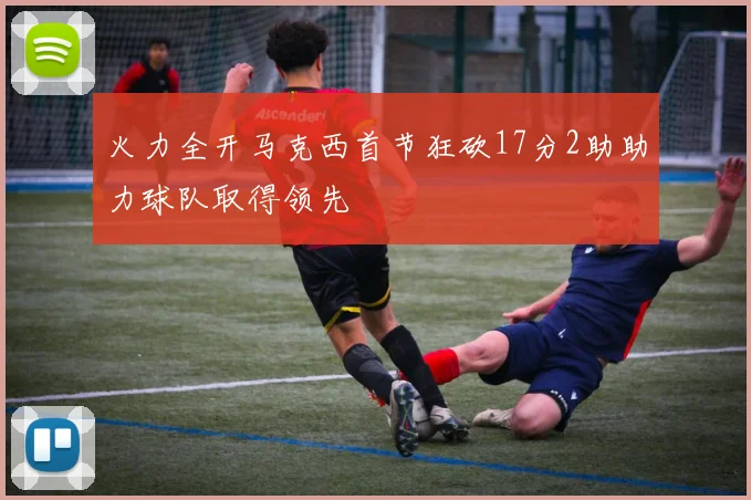 火力全开马克西首节狂砍17分2助助力球队取得领先