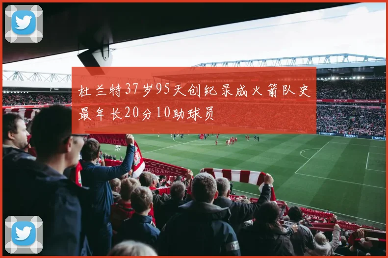 杜兰特37岁95天创纪录成火箭队史最年长20分10助球员