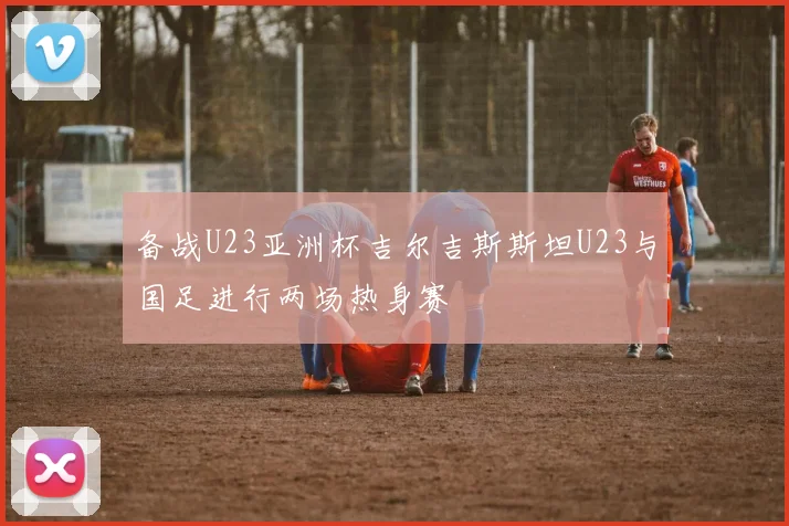 备战U23亚洲杯吉尔吉斯斯坦U23与国足进行两场热身赛