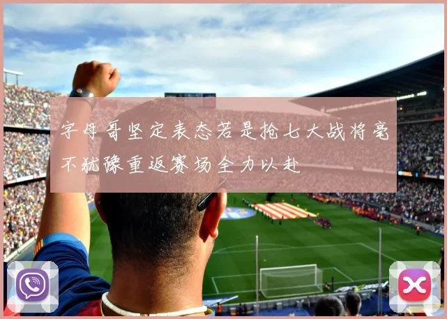 字母哥坚定表态若是抢七大战将毫不犹豫重返赛场全力以赴