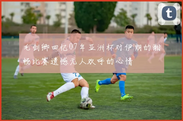 毛剑卿回忆07年亚洲杯对伊朗的酣畅比赛遗憾无人欢呼的心情