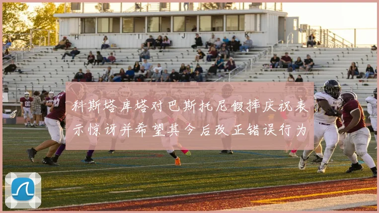 科斯塔库塔对巴斯托尼假摔庆祝表示惊讶并希望其今后改正错误行为