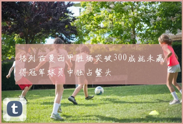 格列兹曼西甲胜场突破300成就未赢得冠军球员中独占鳌头