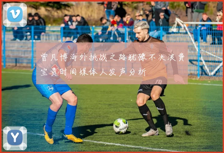 曾凡博海外挑战之路犹豫不决浪费宝贵时间媒体人发声分析