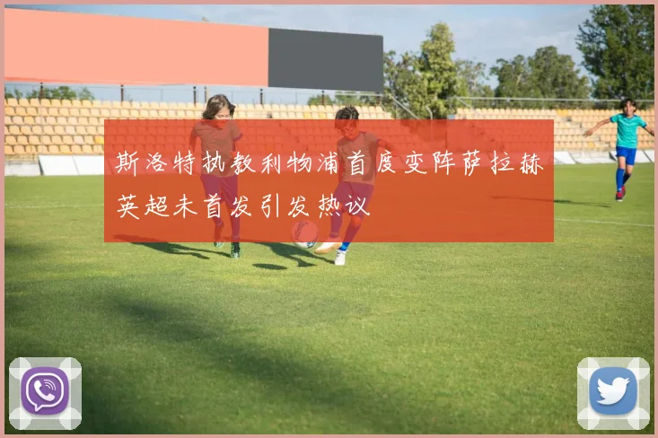 斯洛特执教利物浦首度变阵萨拉赫英超未首发引发热议
