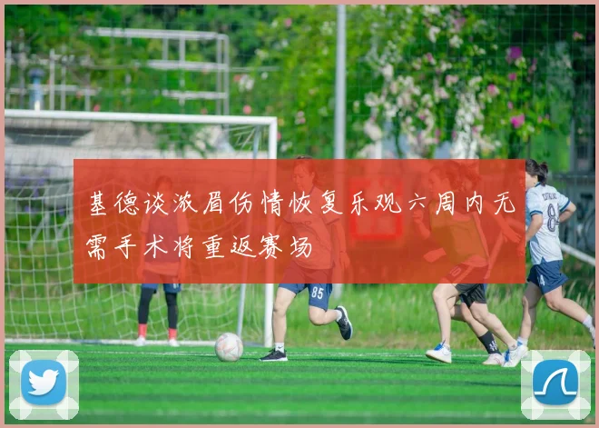 基德谈浓眉伤情恢复乐观六周内无需手术将重返赛场