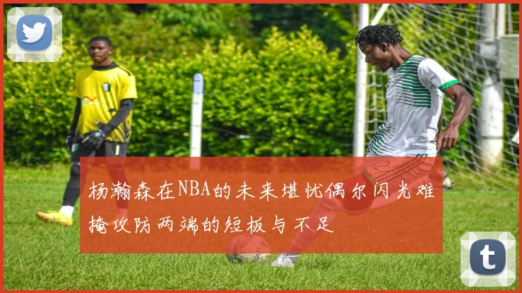 杨瀚森在NBA的未来堪忧偶尔闪光难掩攻防两端的短板与不足